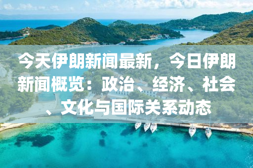 今天伊朗新闻最新，今日伊朗新闻概览：政治、经济、社会、文化与国际关系动态