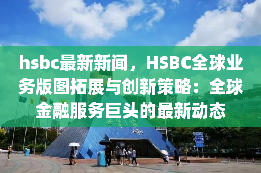 hsbc最新新闻，HSBC全球业务版图拓展与创新策略：全球金融服务巨头的最新动态