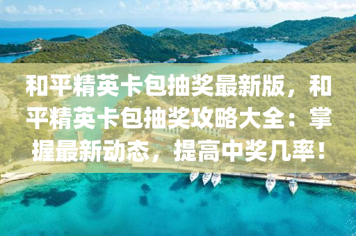 和平精英卡包抽奖最新版，和平精英卡包抽奖攻略大全：掌握最新动态，提高中奖几率！