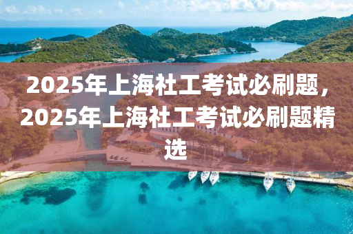 2025年上海社工考试必刷题，2025年上海社工考试必刷题精选
