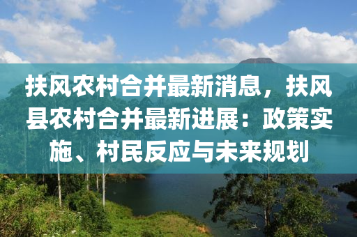 扶风农村合并最新消息，扶风县农村合并最新进展：政策实施、村民反应与未来规划