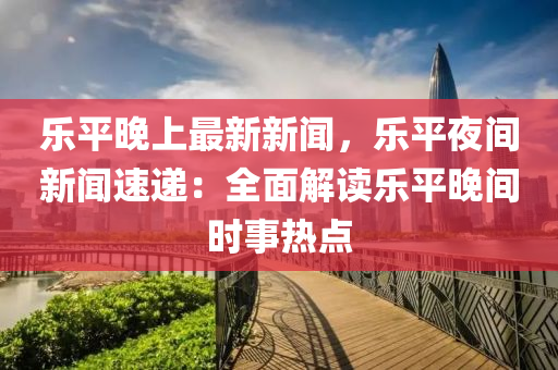 乐平晚上最新新闻，乐平夜间新闻速递：全面解读乐平晚间时事热点