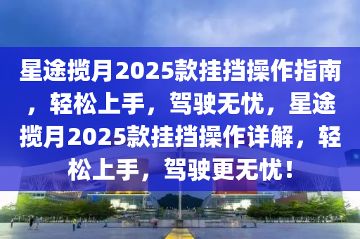 星途揽月2025款挂挡操作指南，轻松上手，驾驶无忧，星途揽月2025款挂挡操作详解，轻松上手，驾驶更无忧！