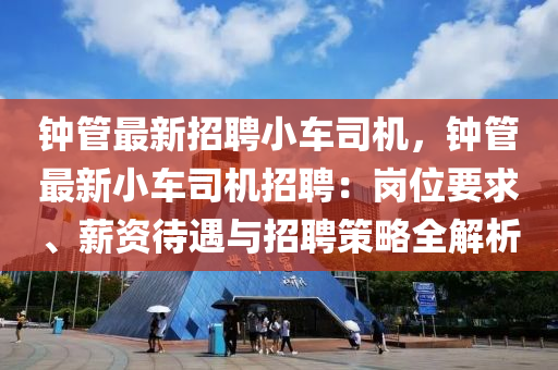 钟管最新招聘小车司机，钟管最新小车司机招聘：岗位要求、薪资待遇与招聘策略全解析