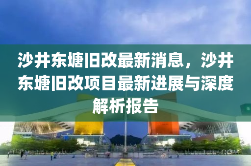 沙井东塘旧改最新消息，沙井东塘旧改项目最新进展与深度解析报告