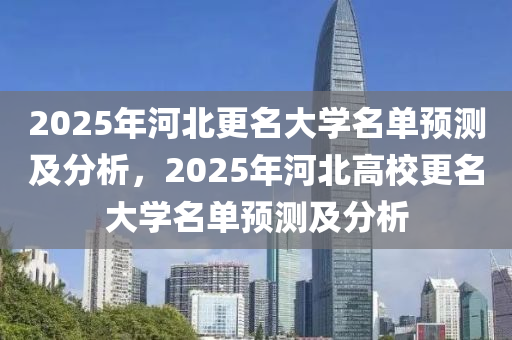 2025年河北更名大学名单预测及分析，2025年河北高校更名大学名单预测及分析