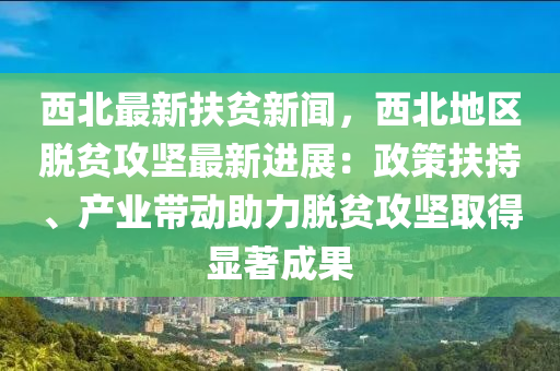 西北最新扶贫新闻，西北地区脱贫攻坚最新进展：政策扶持、产业带动助力脱贫攻坚取得显著成果