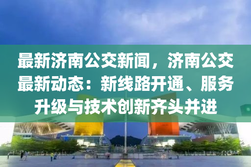 最新济南公交新闻，济南公交最新动态：新线路开通、服务升级与技术创新齐头并进
