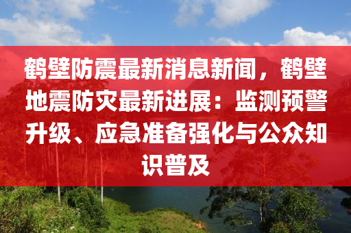 鹤壁防震最新消息新闻，鹤壁地震防灾最新进展：监测预警升级、应急准备强化与公众知识普及