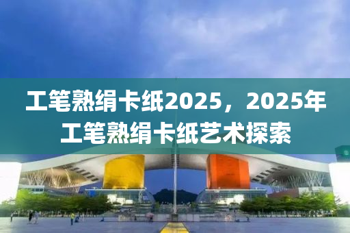 工笔熟绢卡纸2025，2025年工笔熟绢卡纸艺术探索