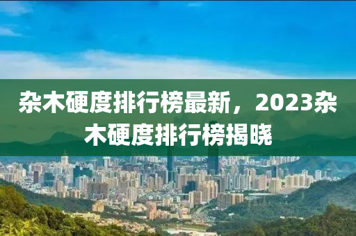 杂木硬度排行榜最新，2023杂木硬度排行榜揭晓