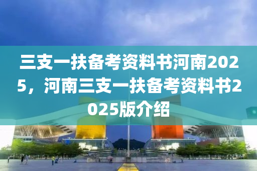三支一扶备考资料书河南2025，河南三支一扶备考资料书2025版介绍