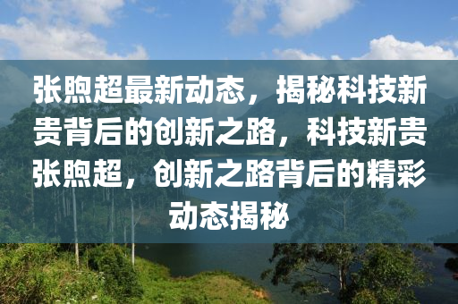 张煦超最新动态，揭秘科技新贵背后的创新之路，科技新贵张煦超，创新之路背后的精彩动态揭秘