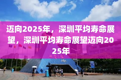 迈向2025年，深圳平均寿命展望，深圳平均寿命展望迈向2025年
