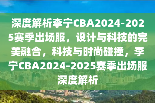 深度解析李宁CBA2024-2025赛季出场服，设计与科技的完美融合，科技与时尚碰撞，李宁CBA2024-2025赛季出场服深度解析