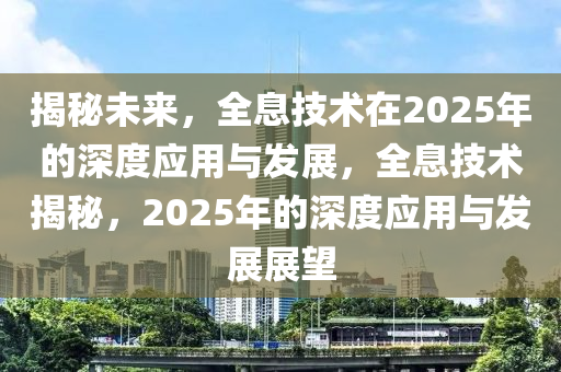 揭秘未来，全息技术在2025年的深度应用与发展，全息技术揭秘，2025年的深度应用与发展展望