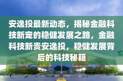安逸投最新动态，揭秘金融科技新宠的稳健发展之路，金融科技新贵安逸投，稳健发展背后的科技秘籍