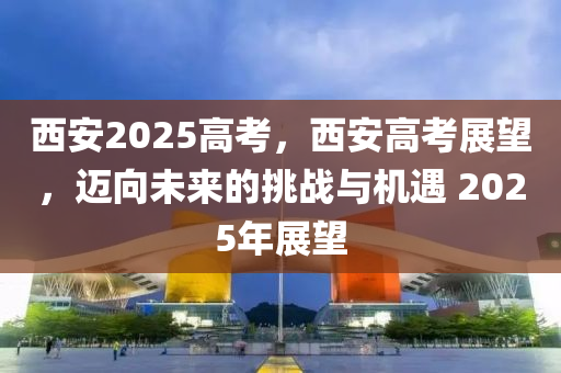 西安2025高考，西安高考展望，迈向未来的挑战与机遇 2025年展望