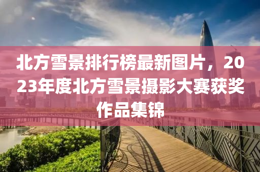 北方雪景排行榜最新图片，2023年度北方雪景摄影大赛获奖作品集锦