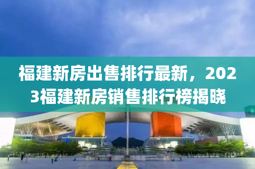 福建新房出售排行最新，2023福建新房销售排行榜揭晓