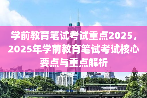 学前教育笔试考试重点2025，2025年学前教育笔试考试核心要点与重点解析