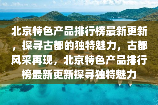 北京特色产品排行榜最新更新，探寻古都的独特魅力，古都风采再现，北京特色产品排行榜最新更新探寻独特魅力