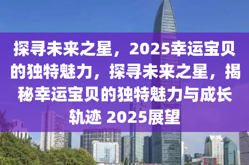 探寻未来之星，2025幸运宝贝的独特魅力，探寻未来之星，揭秘幸运宝贝的独特魅力与成长轨迹 2025展望