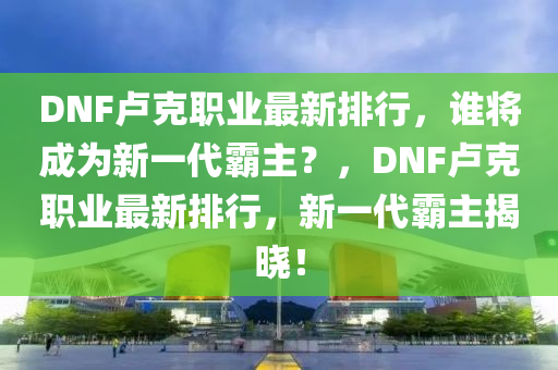 DNF卢克职业最新排行，谁将成为新一代霸主？，DNF卢克职业最新排行，新一代霸主揭晓！