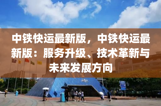 中铁快运最新版，中铁快运最新版：服务升级、技术革新与未来发展方向