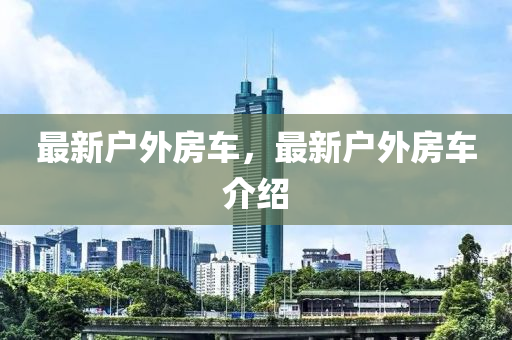 最新户外房车，最新户外房车介绍