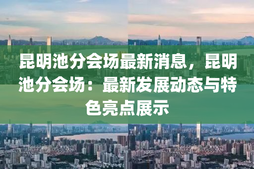 昆明池分会场最新消息，昆明池分会场：最新发展动态与特色亮点展示