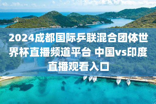 2024成都国际乒联混合团体世界杯直播频道平台 中国vs印度直播观看入口
