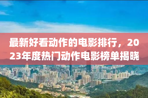 最新好看动作的电影排行，2023年度热门动作电影榜单揭晓