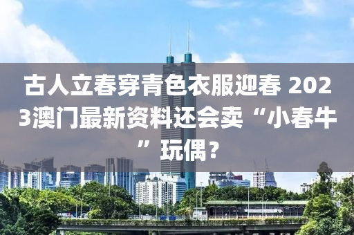 古人立春穿青色衣服迎春 2023澳门最新资料还会卖“小春牛”玩偶？