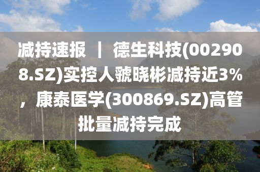 减持速报 ｜ 德生科技(002908.SZ)实控人虢晓彬减持近3%，康泰医学(300869.SZ)高管批量减持完成