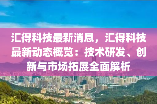 汇得科技最新消息，汇得科技最新动态概览：技术研发、创新与市场拓展全面解析