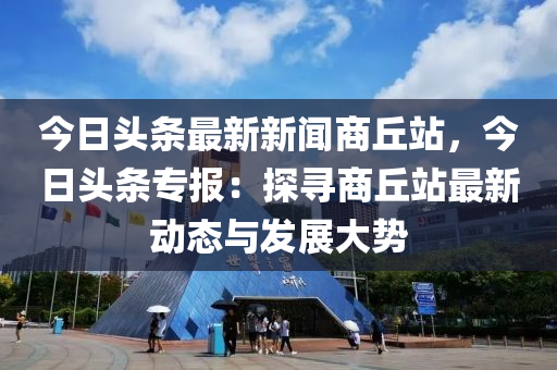 今日头条最新新闻商丘站，今日头条专报：探寻商丘站最新动态与发展大势