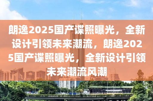 朗逸2025国产谍照曝光，全新设计引领未来潮流，朗逸2025国产谍照曝光，全新设计引领未来潮流风潮