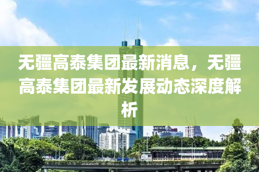 无疆高泰集团最新消息，无疆高泰集团最新发展动态深度解析