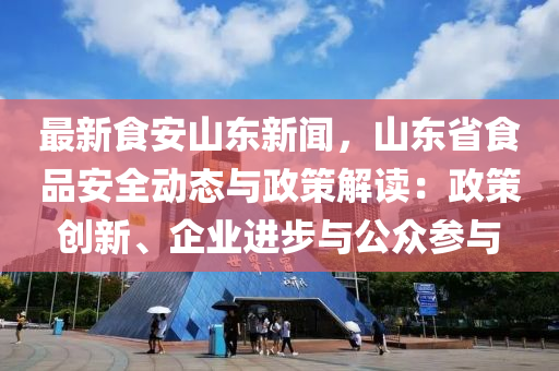 最新食安山东新闻，山东省食品安全动态与政策解读：政策创新、企业进步与公众参与