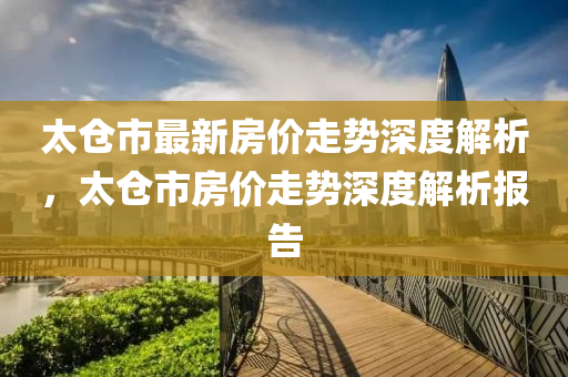 太仓市最新房价走势深度解析，太仓市房价走势深度解析报告