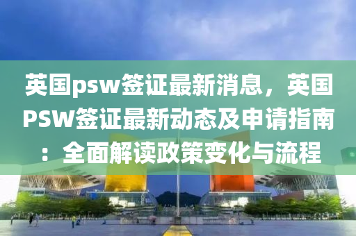英国psw签证最新消息，英国PSW签证最新动态及申请指南：全面解读政策变化与流程