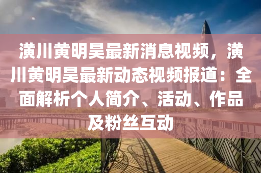 潢川黄明昊最新消息视频，潢川黄明昊最新动态视频报道：全面解析个人简介、活动、作品及粉丝互动