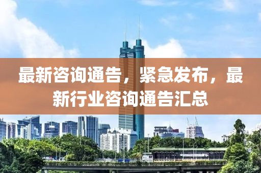 最新咨询通告，紧急发布，最新行业咨询通告汇总