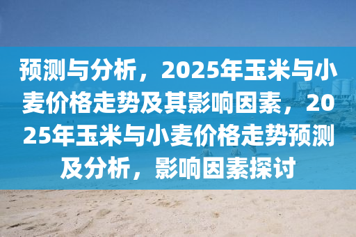 预测与分析，2025年玉米与小麦价格走势及其影响因素，2025年玉米与小麦价格走势预测及分析，影响因素探讨