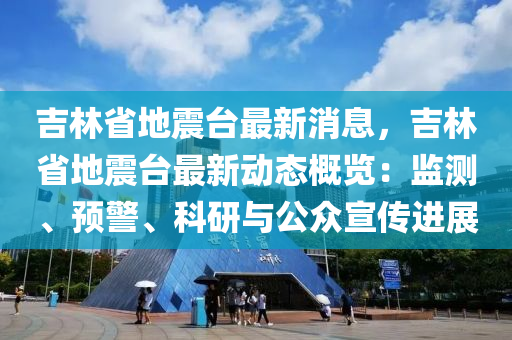 吉林省地震台最新消息，吉林省地震台最新动态概览：监测、预警、科研与公众宣传进展
