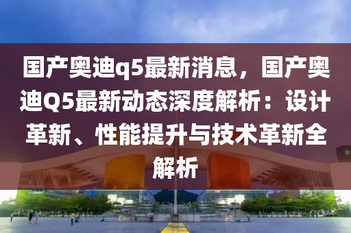 国产奥迪q5最新消息，国产奥迪Q5最新动态深度解析：设计革新、性能提升与技术革新全解析