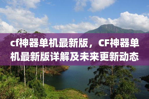 cf神器单机最新版，CF神器单机最新版详解及未来更新动态