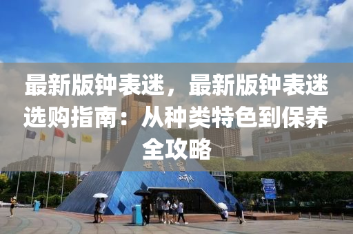 最新版钟表迷，最新版钟表迷选购指南：从种类特色到保养全攻略
