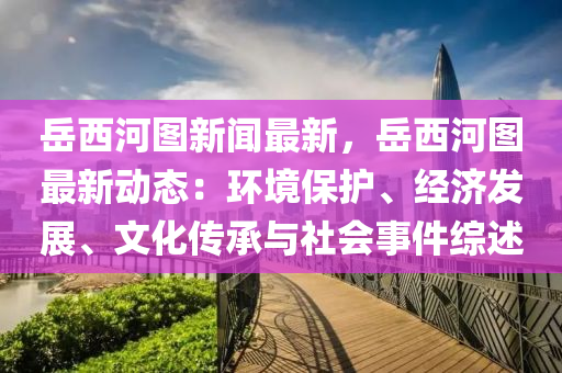 岳西河图新闻最新，岳西河图最新动态：环境保护、经济发展、文化传承与社会事件综述
